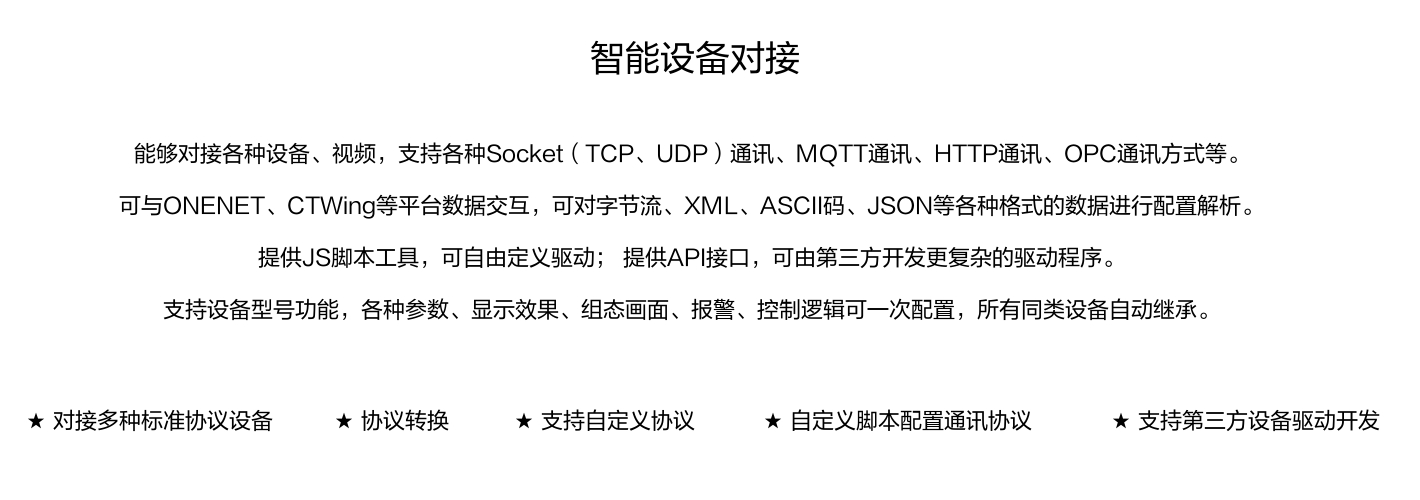 能夠對接各種設備、視頻，支持各種SocKet(TCP、UDP)通訊、MOTT通訊、HTTP通訊、OPC通訊方式等。 可與ONENET、CTWing等平臺數(shù)據(jù)交互，可對字節(jié)流、XML、ASCI碼、JSON等各種格式的數(shù)據(jù)進行配置解析。 提供JS腳本工具，可自由定義驅動;提供API接口，可由第三方開發(fā)更復雜的驅動程序。 支持設備型號功能，各種參數(shù)、顯示效果、組態(tài)畫面、報警、控制邏輯可一次配置，所有同類設備自動繼承。